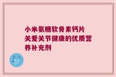 小米氨糖软骨素钙片 关爱关节健康的优质营养补充剂