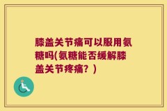 膝盖关节痛可以服用氨糖吗(氨糖能否缓解膝盖关节疼痛？)