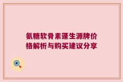 氨糖软骨素蓬生源牌价格解析与购买建议分享