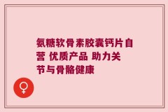 氨糖软骨素胶囊钙片自营 优质产品 助力关节与骨骼健康