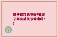 腱子舞对关节好吗(腱子舞有益关节健康吗？)