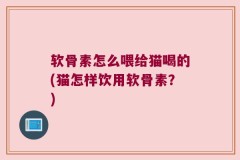 软骨素怎么喂给猫喝的(猫怎样饮用软骨素？)
