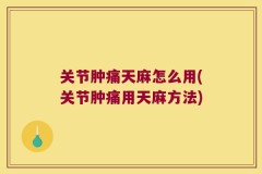 关节肿痛天麻怎么用(关节肿痛用天麻方法)