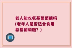 老人能吃氨基葡萄糖吗(老年人是否适合食用氨基葡萄糖？)