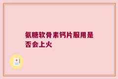 氨糖软骨素钙片服用是否会上火