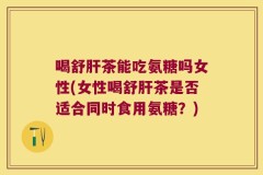 喝舒肝茶能吃氨糖吗女性(女性喝舒肝茶是否适合同时食用氨糖？)