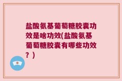 盐酸氨基葡萄糖胶囊功效是啥功效(盐酸氨基葡萄糖胶囊有哪些功效？)