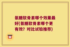 氨糖软骨素哪个效果最好(氨糖软骨素哪个更有效？对比试验推荐)