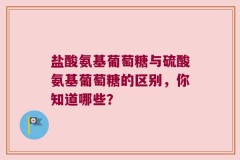 盐酸氨基葡萄糖与硫酸氨基葡萄糖的区别，你知道哪些？