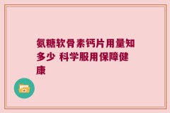 氨糖软骨素钙片用量知多少 科学服用保障健康