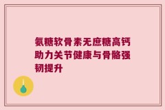 氨糖软骨素无庶糖高钙助力关节健康与骨骼强韧提升