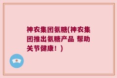神农集团氨糖(神农集团推出氨糖产品 帮助关节健康！)