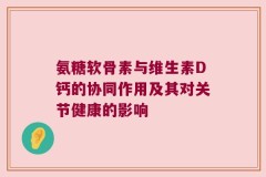 氨糖软骨素与维生素D钙的协同作用及其对关节健康的影响