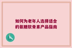 如何为老年人选择适合的氨糖软骨素产品指南