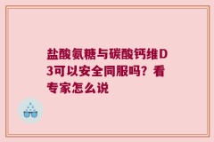 盐酸氨糖与碳酸钙维D3可以安全同服吗？看专家怎么说
