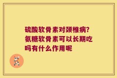 硫酸软骨素对颈椎病？氨糖软骨素可以长期吃吗有什么作用呢