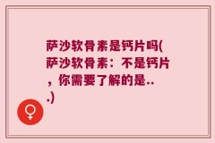 萨沙软骨素是钙片吗(萨沙软骨素：不是钙片，你需要了解的是...)