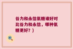 谷力和永信氨糖谁好对比谷力和永信，哪种氨糖更好？)