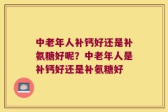 中老年人补钙好还是补氨糖好呢？中老年人是补钙好还是补氨糖好