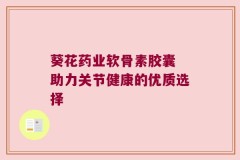 葵花药业软骨素胶囊 助力关节健康的优质选择