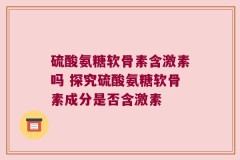 硫酸氨糖软骨素含激素吗 探究硫酸氨糖软骨素成分是否含激素