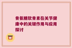 骨氨糖软骨素在关节健康中的关键作用与应用探讨