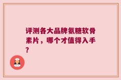 评测各大品牌氨糖软骨素片，哪个才值得入手？