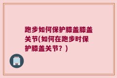 跑步如何保护膝盖膝盖关节(如何在跑步时保护膝盖关节？)
