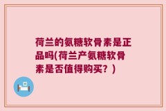 荷兰的氨糖软骨素是正品吗(荷兰产氨糖软骨素是否值得购买？)