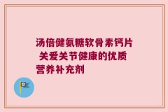 汤倍健氨糖软骨素钙片 关爱关节健康的优质营养补充剂