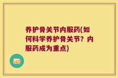 养护骨关节内服药(如何科学养护骨关节？内服药成为重点)