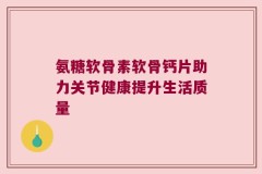 氨糖软骨素软骨钙片助力关节健康提升生活质量