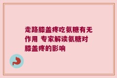 走路膝盖疼吃氨糖有无作用 专家解读氨糖对膝盖疼的影响