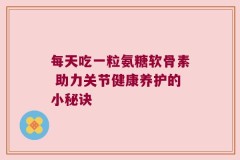 每天吃一粒氨糖软骨素 助力关节健康养护的小秘诀