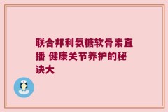 联合邦利氨糖软骨素直播 健康关节养护的秘诀大