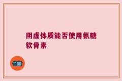 阴虚体质能否使用氨糖软骨素