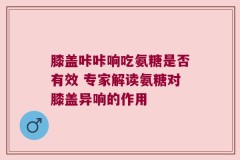 膝盖咔咔响吃氨糖是否有效 专家解读氨糖对膝盖异响的作用
