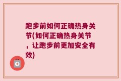 跑步前如何正确热身关节(如何正确热身关节，让跑步前更加安全有效)