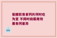 氨糖软骨素钙片何时吃为宜 不同时段服用效果有何差异