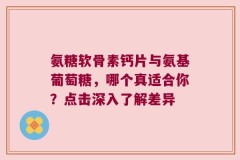 氨糖软骨素钙片与氨基葡萄糖，哪个真适合你？点击深入了解差异