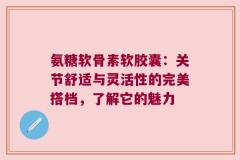 氨糖软骨素软胶囊：关节舒适与灵活性的完美搭档，了解它的魅力