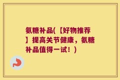 氨糖补品(【好物推荐】提高关节健康，氨糖补品值得一试！)