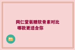 同仁堂氨糖软骨素对比 哪款更适合你