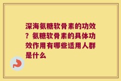 深海氨糖软骨素的功效？氨糖软骨素的具体功效作用有哪些适用人群是什么