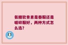 氨糖软骨素是吞服还是嚼碎服好，两种方式怎么选？