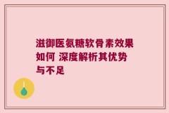 滋御医氨糖软骨素效果如何 深度解析其优势与不足