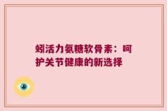 蚓活力氨糖软骨素：呵护关节健康的新选择
