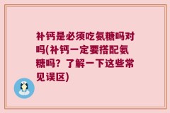 补钙是必须吃氨糖吗对吗(补钙一定要搭配氨糖吗？了解一下这些常见误区)