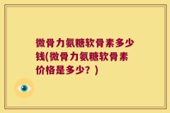 微骨力氨糖软骨素多少钱(微骨力氨糖软骨素价格是多少？)