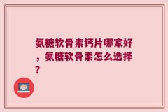氨糖软骨素钙片哪家好，氨糖软骨素怎么选择？